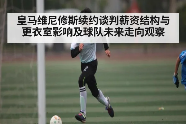 皇马维尼修斯续约谈判薪资结构与更衣室影响及球队未来走向观察