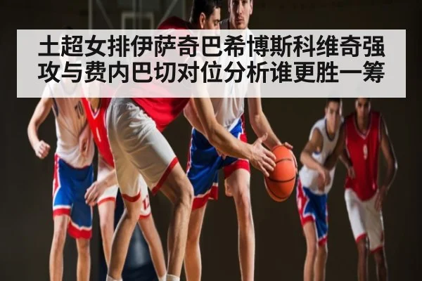 土超女排伊萨奇巴希博斯科维奇强攻与费内巴切对位分析谁更胜一筹