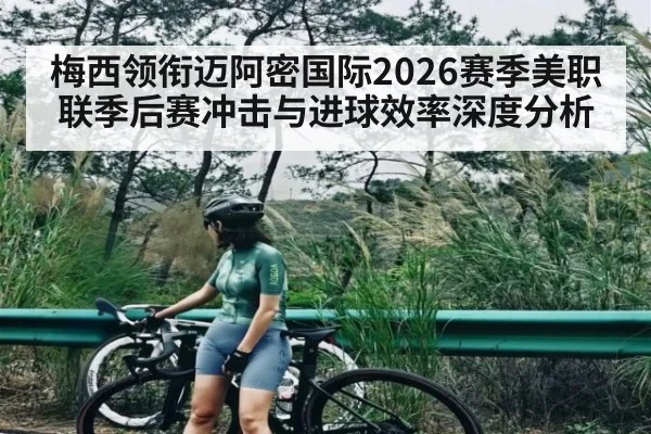 梅西领衔迈阿密国际2026赛季美职联季后赛冲击与进球效率深度分析
