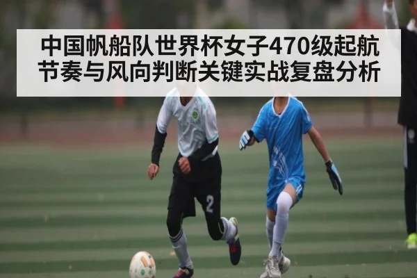 中国帆船队世界杯女子470级起航节奏与风向判断关键实战复盘分析