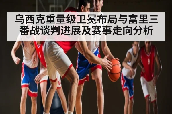 乌西克重量级卫冕布局与富里三番战谈判进展及赛事走向分析