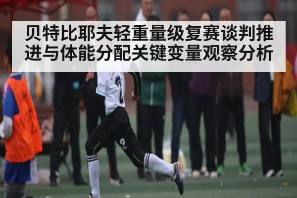 贝特比耶夫轻重量级复赛谈判推进与体能分配关键变量观察分析